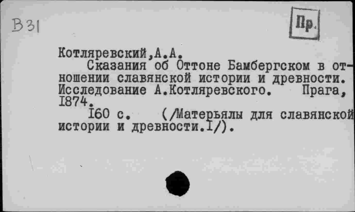 ﻿В3|
Котляревский,А.А.
Сказания об Оттоне Бамбергском в от ношении славянской истории и древности. Исследование А.Котляревского. Прага,
160 с. (/Матерьялы для славянеко истории и древности.!/).